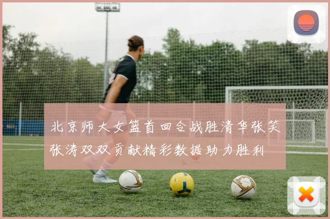 北京师大女篮首回合战胜清华张笑张涛双双贡献精彩数据助力胜利