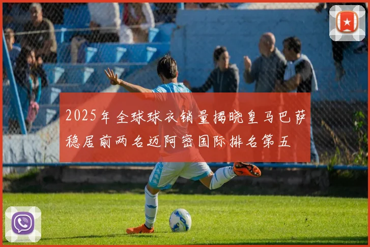 2025年全球球衣销量揭晓皇马巴萨稳居前两名迈阿密国际排名第五