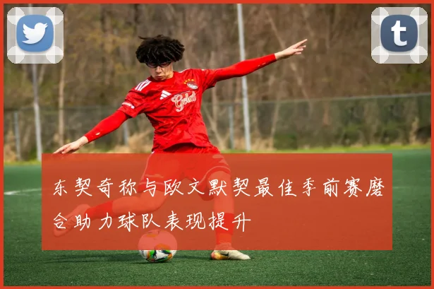 东契奇称与欧文默契最佳季前赛磨合助力球队表现提升