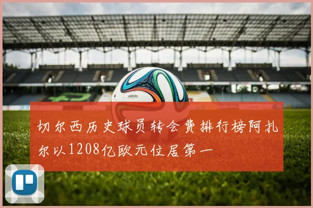 切尔西历史球员转会费排行榜阿扎尔以1208亿欧元位居第一