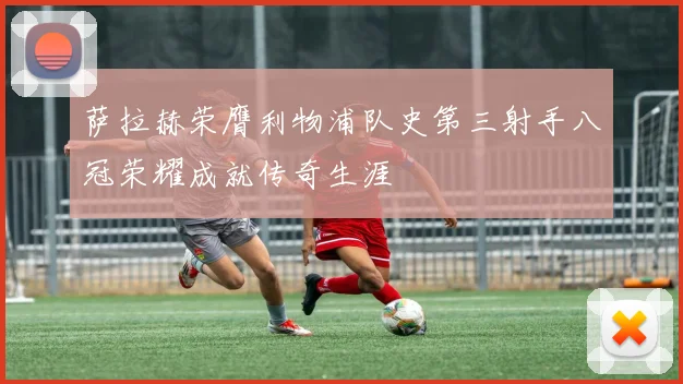 萨拉赫荣膺利物浦队史第三射手八冠荣耀成就传奇生涯