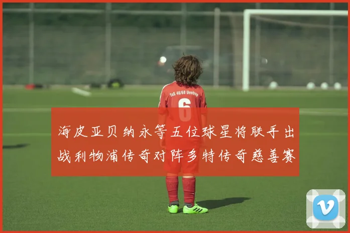 海皮亚贝纳永等五位球星将联手出战利物浦传奇对阵多特传奇慈善赛