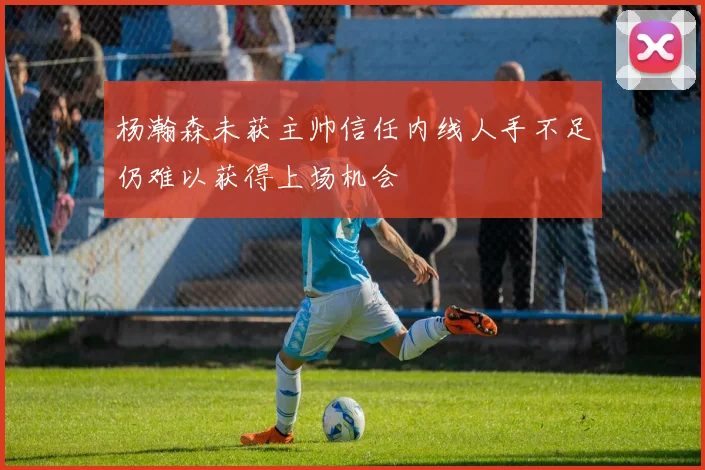 杨瀚森未获主帅信任内线人手不足仍难以获得上场机会
