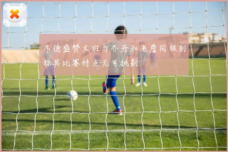 韦德盛赞文班与乔丹和老詹同级别称其比赛特点无可挑剔