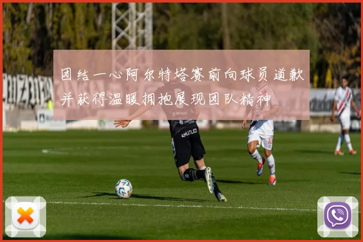 团结一心阿尔特塔赛前向球员道歉并获得温暖拥抱展现团队精神