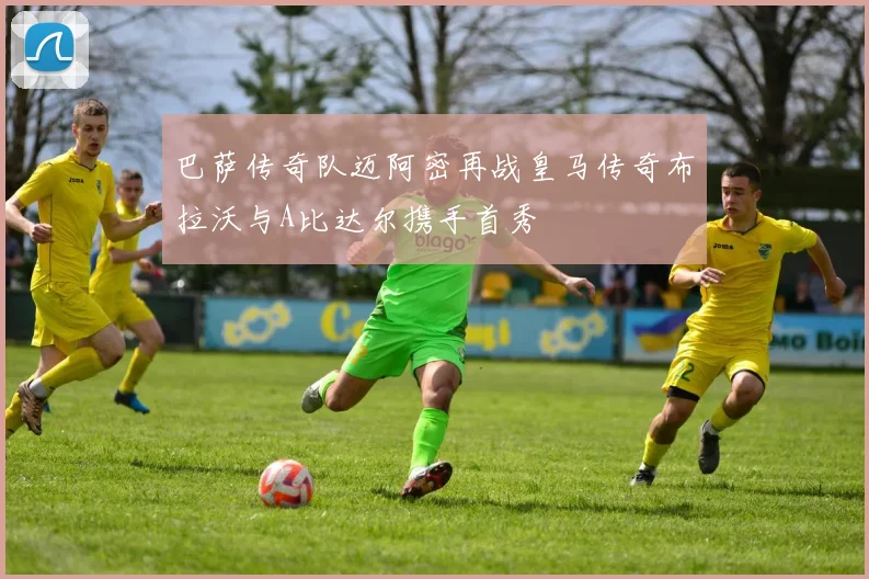 巴萨传奇队迈阿密再战皇马传奇布拉沃与A比达尔携手首秀