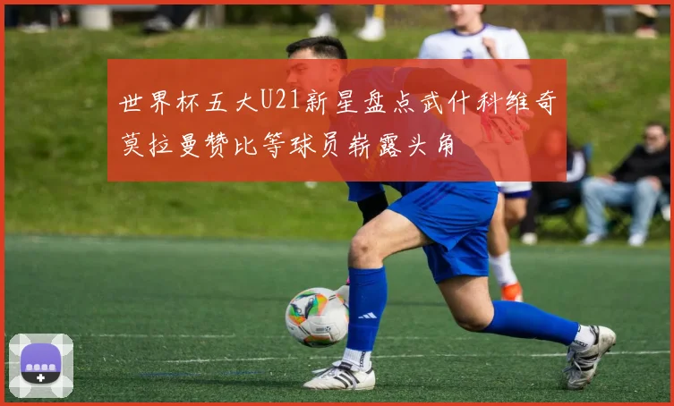 世界杯五大U21新星盘点武什科维奇莫拉曼赞比等球员崭露头角