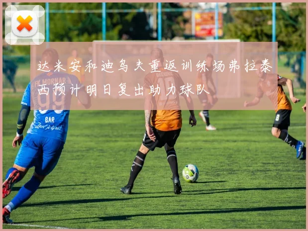 达米安和迪乌夫重返训练场弗拉泰西预计明日复出助力球队