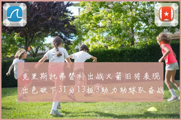 克里斯托弗替补出战火箭旧将表现出色砍下31分13板3助力助球队奋战