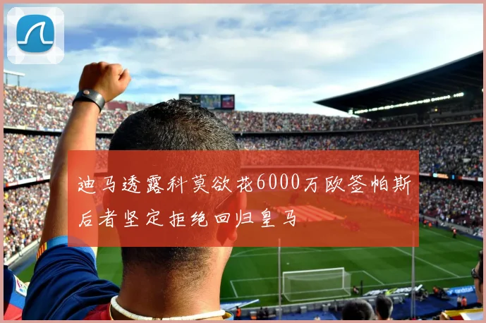迪马透露科莫欲花6000万欧签帕斯后者坚定拒绝回归皇马