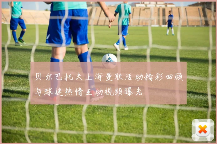 贝尔巴托夫上海曼联活动精彩回顾与球迷热情互动视频曝光