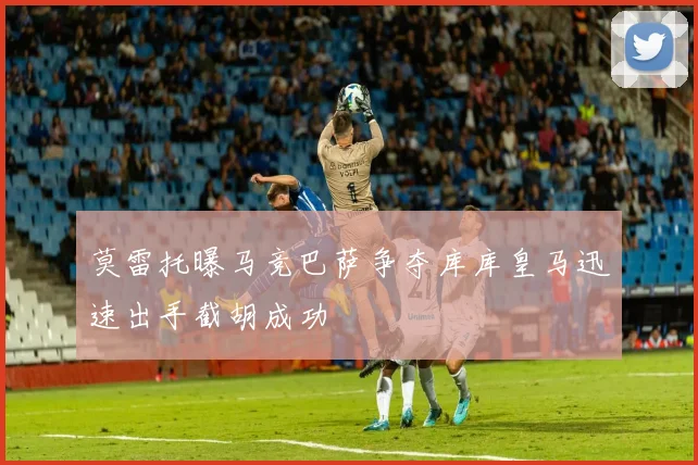 莫雷托曝马竞巴萨争夺库库皇马迅速出手截胡成功