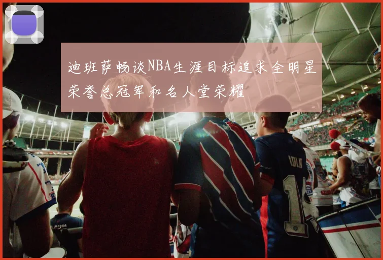 迪班萨畅谈NBA生涯目标追求全明星荣誉总冠军和名人堂荣耀