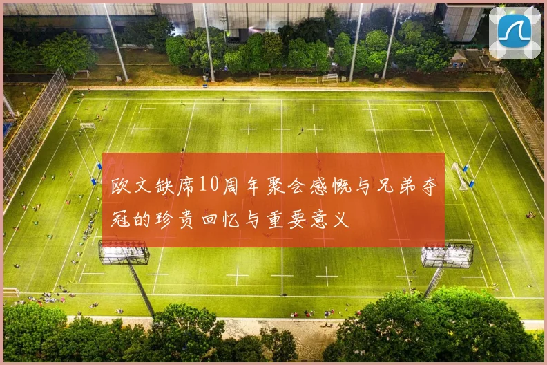 欧文缺席10周年聚会感慨与兄弟夺冠的珍贵回忆与重要意义