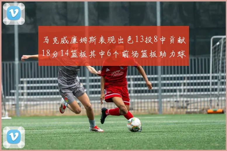 马克威廉姆斯表现出色13投8中贡献18分14篮板其中6个前场篮板助力球队