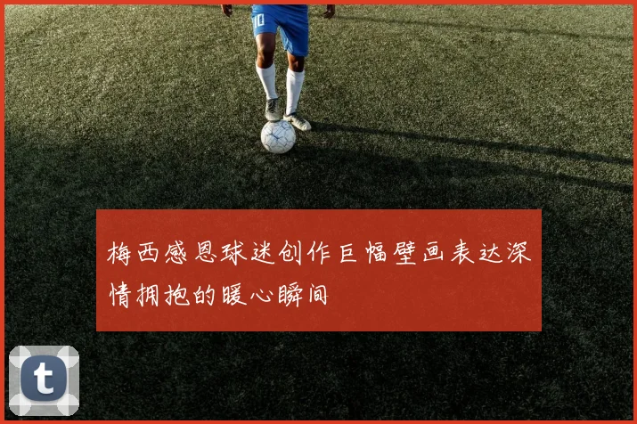梅西感恩球迷创作巨幅壁画表达深情拥抱的暖心瞬间