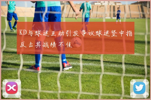 KD与球迷互动引发争议球迷竖中指反击其战绩不佳