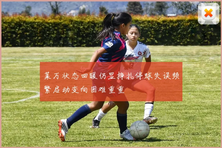 莱万状态回暖仍显挣扎停球失误频繁启动变向困难重重