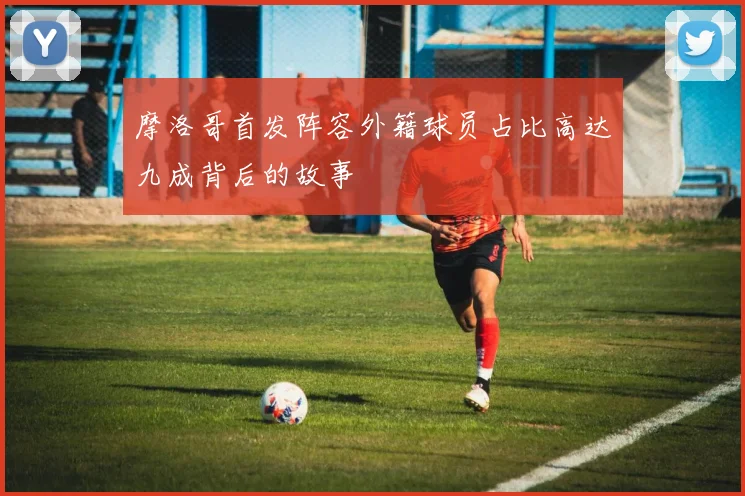 摩洛哥首发阵容外籍球员占比高达九成背后的故事