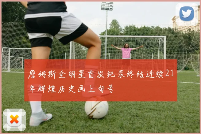 詹姆斯全明星首发纪录终结连续21年辉煌历史画上句号