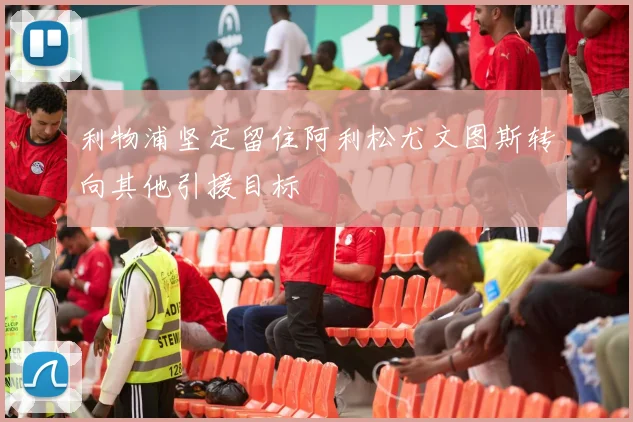 利物浦坚定留住阿利松尤文图斯转向其他引援目标