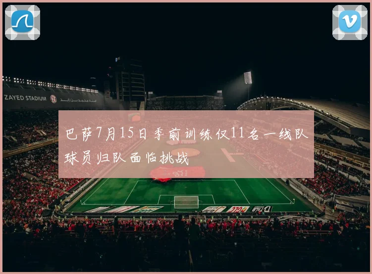 巴萨7月15日季前训练仅11名一线队球员归队面临挑战