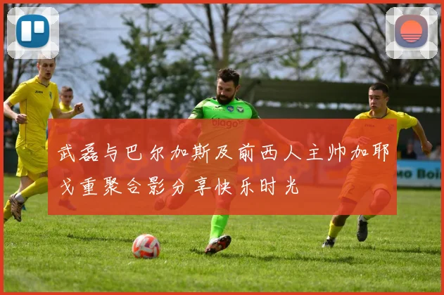 武磊与巴尔加斯及前西人主帅加耶戈重聚合影分享快乐时光