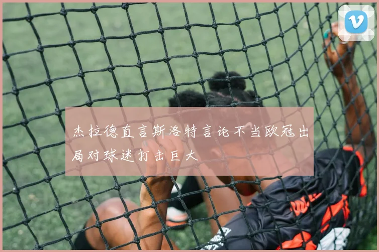 杰拉德直言斯洛特言论不当欧冠出局对球迷打击巨大