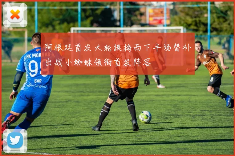 阿根廷首发大轮换梅西下半场替补出战小蜘蛛领衔首发阵容
