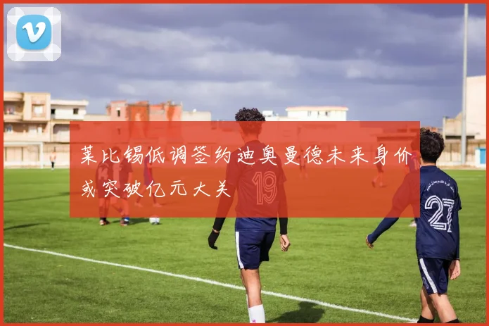莱比锡低调签约迪奥曼德未来身价或突破亿元大关